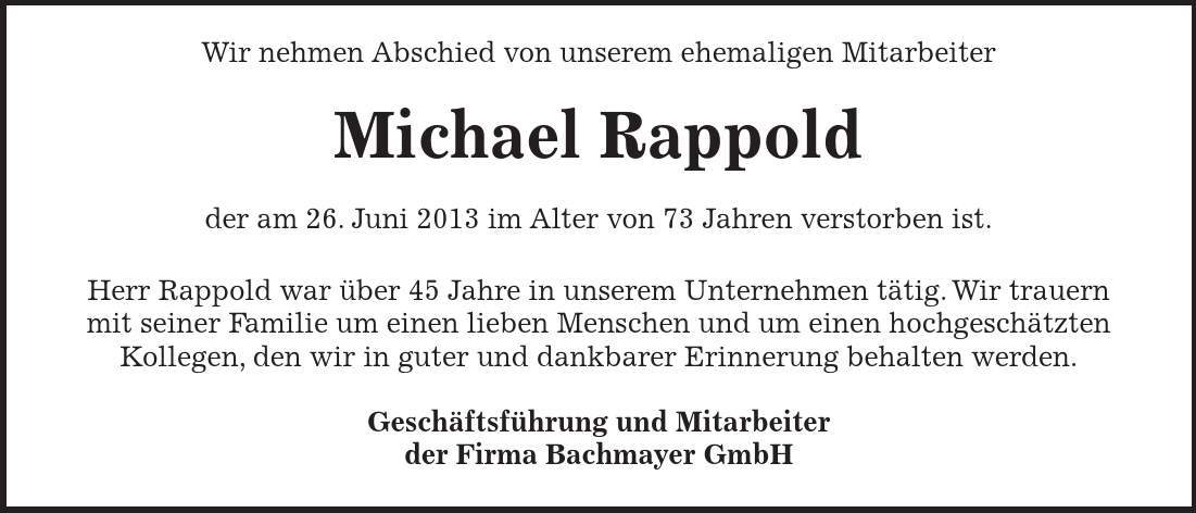  Wir nehmen Abschied von unserem ehemaligen Mitarbeiter Michael Rappold der am 26. Juni 2013 im Alter von 73 Jahren verstorben ist. Herr Rappold war über 45 Jahre in unserem Unternehmen tätig. Wir trauern mit seiner Familie um einen lieben Menschen und um einen hochgeschätzten Kollegen, den wir in guter und dankbarer Erinnerung behalten werden. Geschäftsführung und Mitarbeiter der Firma Bachmayer GmbH 