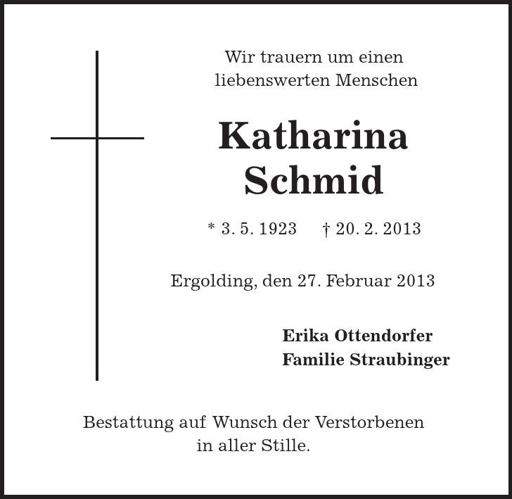 Wir trauern um einen liebenswerten Menschen Katharina Schmid * 3. 5. ***. 2. 2013 Ergolding, den 27. Februar 2013 Erika Ottendorfer Familie Straubinger Bestattung auf Wunsch der Verstorbenen in aller Stille. 
