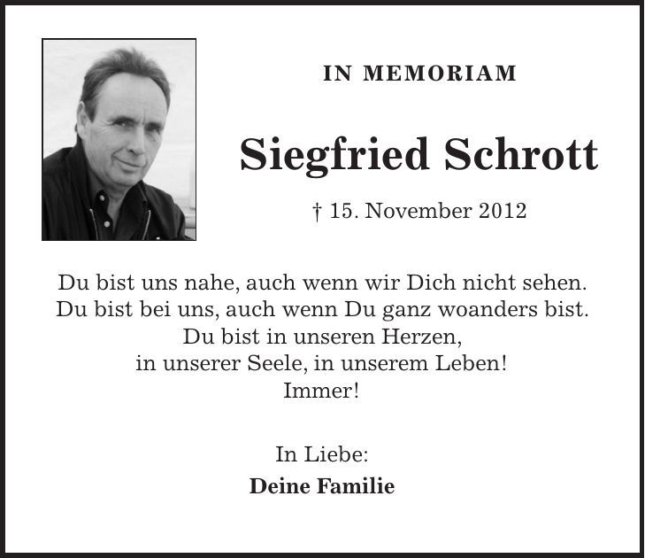 IN MEMORIAM Siegfried Schrott + 15. November 2012 Du bist uns nahe, auch wenn wir Dich nicht sehen. Du bist bei uns, auch wenn Du ganz woanders bist. Du bist in unseren Herzen, in unserer Seele, in unserem Leben! Immer! In Liebe: Deine Familie