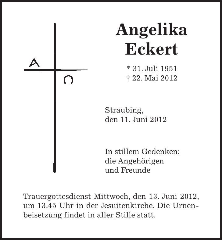 Angelika Eckert * 31. Juli ***. Mai 2012 Straubing, den 11. Juni 2012 In stillem Gedenken: die Angehörigen und Freunde Trauergottesdienst Mittwoch, den 13. Juni 2012, um 13.45 Uhr in der Jesuitenkirche. Die Urnenbeisetzung findet in aller Stille statt.