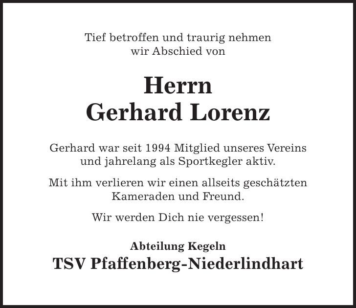 Tief betroffen und traurig nehmen wir Abschied von Herrn Gerhard Lorenz Gerhard war seit 1994 Mitglied unseres Vereins und jahrelang als Sportkegler aktiv. Mit ihm verlieren wir einen allseits geschätzten Kameraden und Freund. Wir werden Dich nie vergessen! Abteilung Kegeln TSV Pfaffenberg-Niederlindhart