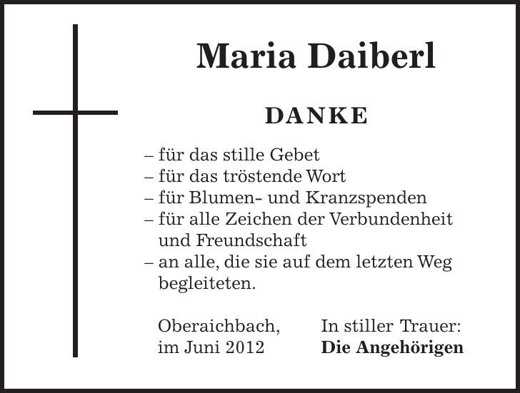  Maria Daiberl DANKE - für das stille Gebet - für das tröstende Wort - für Blumen- und Kranzspenden - für alle Zeichen der Verbundenheit und Freundschaft - an alle, die sie auf dem letzten Weg­ begleiteten. Oberaichbach, In stiller Trauer: im Juni 2012 Die Angehörigen 