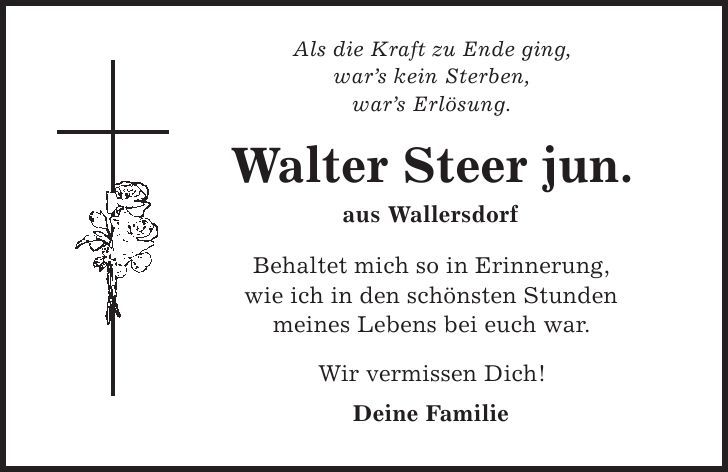 Als die Kraft zu Ende ging, war's kein Sterben, war's Erlösung. Walter Steer jun. aus Wallersdorf Behaltet mich so in Erinnerung, wie ich in den schönsten Stunden meines Lebens bei euch war. Wir vermissen Dich! Deine Familie 