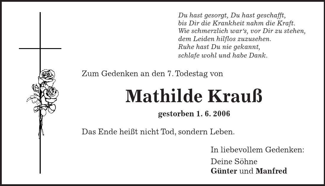 Du hast gesorgt, Du hast geschafft, bis Dir die Krankheit nahm die Kraft. Wie schmerzlich war?s, vor Dir zu stehen, dem Leiden hilflos zuzusehen. Ruhe hast Du nie gekannt, schlafe wohl und habe Dank. Zum Gedenken an den 7. Todestag von Mathilde Krauß gestorben 1. 6. 2006 Das Ende heißt nicht Tod, sondern Leben. In liebevollem Gedenken: Deine Söhne Günter und Manfred 