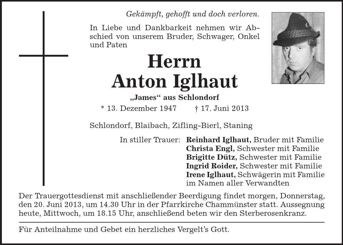 Gekämpft, gehofft und doch verloren. In Liebe und Dankbarkeit nehmen wir Abschied von unserem Bruder, Schwager, Onkel und Paten Herrn Anton Iglhaut ,James' aus Schlondorf * 13. Dezember 1947 + 17. Juni 2013 Schlondorf, Blaibach, Zifling-Bierl, Staning In stiller Trauer: Reinhard Iglhaut, Bruder mit Familie Christa Engl, Schwester mit Familie Brigitte Dütz, Schwester mit Familie Ingrid Roider, Schwester mit Familie Irene Iglhaut, Schwägerin mit Familie im Namen aller Verwandten Der Trauergottesdienst mit anschließender Beerdigung findet morgen, Donnerstag, den 20. Juni 2013, um 14.30 Uhr in der Pfarrkirche Chammünster statt. Aussegnung heute, Mittwoch, um 18.15 Uhr, anschließend beten wir den Sterberosenkranz. Für Anteilnahme und Gebet ein herzliches Vergelt's Gott. 