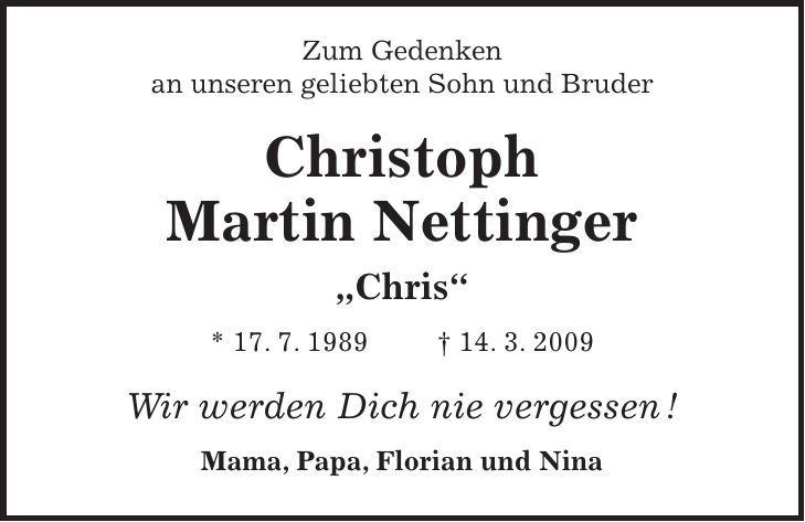  Zum Gedenken an unseren geliebten Sohn und Bruder Christoph Martin Nettinger 'Chris' * 17. 7. 1989 + 14. 3. 2009 Wir werden Dich nie vergessen ! Mama, Papa, Florian und Nina 