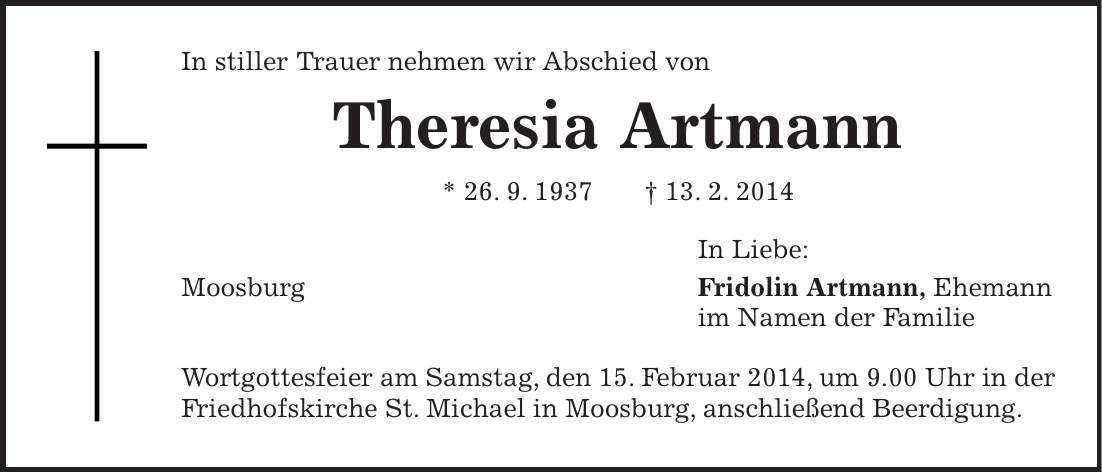 In stiller Trauer nehmen wir Abschied von Theresia Artmann * 26. 9. 1937 + 13. 2. 2014 In Liebe: Moosburg Fridolin Artmann, Ehemann im Namen der Familie Wortgottesfeier am Samstag, den 15. Februar 2014, um 9.00 Uhr in der Friedhofskirche St. Michael in Moosburg, anschließend Beerdigung. 