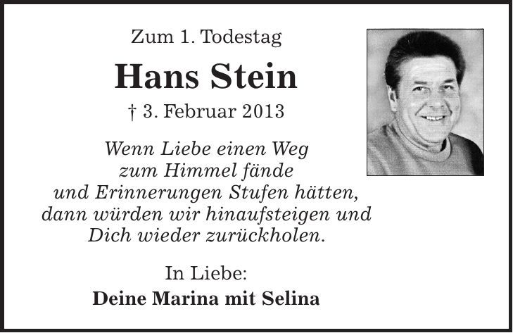Zum 1. Todestag Hans Stein + 3. Februar 2013 Wenn Liebe einen Weg zum Himmel fände und Erinnerungen Stufen hätten, dann würden wir hinaufsteigen und Dich wieder zurückholen. In Liebe: Deine Marina mit Selina 