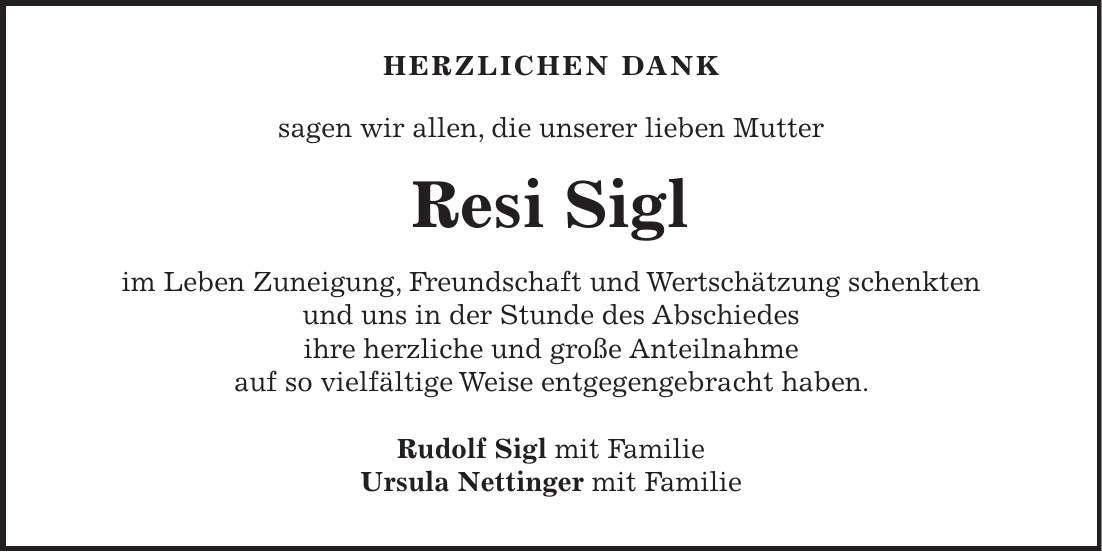 Herzlichen dank sagen wir allen, die unserer lieben Mutter Resi Sigl im Leben Zuneigung, Freundschaft und Wertschätzung schenkten und uns in der Stunde des Abschiedes ihre herzliche und große Anteilnahme auf so vielfältige Weise entgegengebracht haben. Rudolf Sigl mit Familie Ursula Nettinger mit Familie 