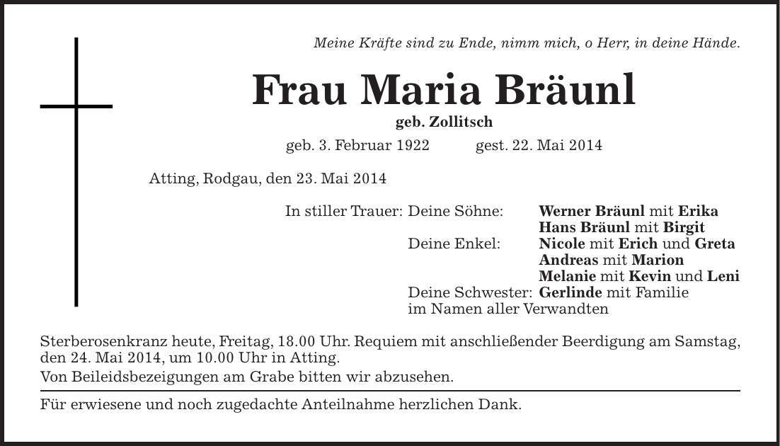 Meine Kräfte sind zu Ende, nimm mich, o Herr, in deine Hände. Frau Maria Bräunl geb. Zollitsch geb. 3. Februar 1922 gest. 22. Mai 2014 Atting, Rodgau, den 23. Mai 2014 In stiller Trauer: Deine Söhne: Werner Bräunl mit Erika Hans Bräunl mit Birgit Deine Enkel: Nicole mit Erich und Greta Andreas mit Marion Melanie mit Kevin und Leni Deine Schwester: Gerlinde mit Familie im Namen aller Verwandten Sterberosenkranz heute, Freitag, 18.00 Uhr. Requiem mit anschließender Beerdigung am Samstag, den 24. Mai 2014, um 10.00 Uhr in Atting. Von Beileidsbezeigungen am Grabe bitten wir abzusehen. Für erwiesene und noch zugedachte Anteilnahme herzlichen Dank.