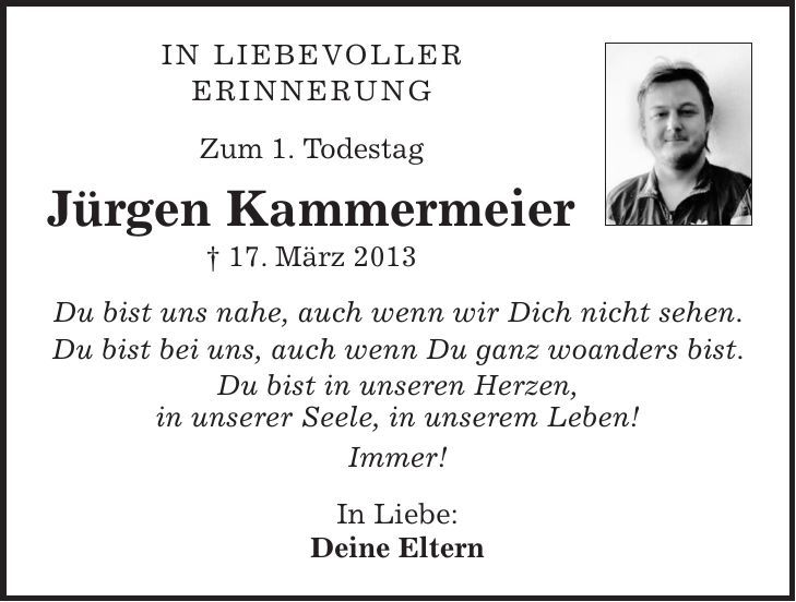 In liebevoller Erinnerung Zum 1. Todestag Jürgen Kammermeier + 17. März 2013 Du bist uns nahe, auch wenn wir Dich nicht sehen. Du bist bei uns, auch wenn Du ganz woanders bist. Du bist in unseren Herzen, in unserer Seele, in unserem Leben! Immer! In Liebe: Deine Eltern 