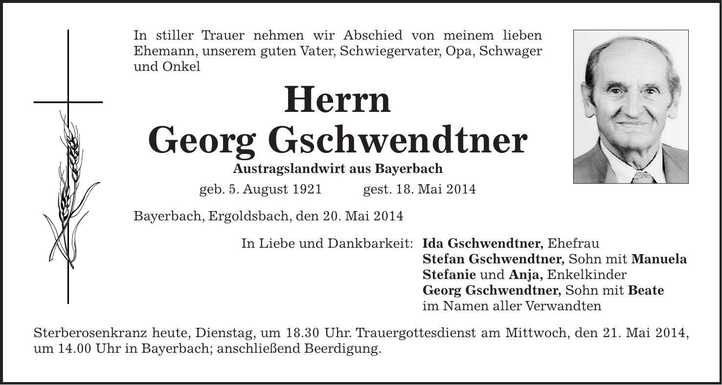 In stiller Trauer nehmen wir Abschied von meinem lieben Ehemann, unserem guten Vater, Schwiegervater, Opa, Schwager und Onkel Herrn Georg Gschwendtner Austragslandwirt aus Bayerbach geb. 5. August 1921 gest. 18. Mai 2014 Bayerbach, Ergoldsbach, den 20. Mai 2014 In Liebe und Dankbarkeit: Ida Gschwendtner, Ehefrau Stefan Gschwendtner, Sohn mit Manuela Stefanie und Anja, Enkelkinder Georg Gschwendtner, Sohn mit Beate im Namen aller Verwandten Sterberosenkranz heute, Dienstag, um 18.30 Uhr. Trauergottesdienst am Mittwoch, den 21. Mai 2014, um 14.00 Uhr in Bayerbach; anschließend Beerdigung.