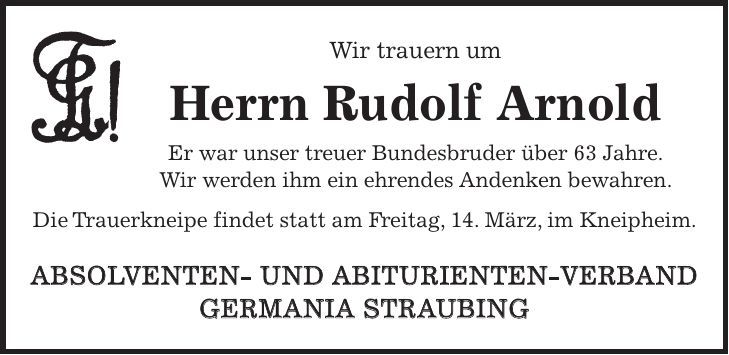 Wir trauern um Herrn Rudolf Arnold Er war unser treuer Bundesbruder über 63 Jahre. Wir werden ihm ein ehrendes Andenken bewahren. Die Trauerkneipe findet statt am Freitag, 14. März, im Kneipheim. ABSOLVENTEN- UND ABITURIENTEN-VERBAND GERMANIA STRAUBING