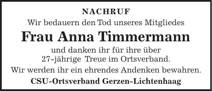 Nachruf Wir bedauern den Tod unseres Mitgliedes Frau Anna Timmermann und danken ihr für ihre über 27-jährige Treue im Ortsverband. Wir werden ihr ein ehrendes Andenken bewahren. CSU-Ortsverband Gerzen-Lichtenhaag 