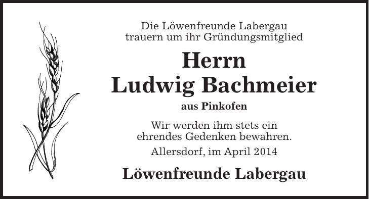 Die Löwenfreunde Labergau trauern um ihr Gründungsmitglied Herrn Ludwig Bachmeier aus Pinkofen Wir werden ihm stets ein ehrendes Gedenken bewahren. Allersdorf, im April 2014 Löwenfreunde Labergau