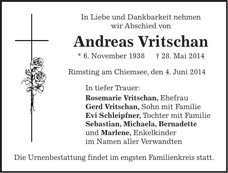 In Liebe und Dankbarkeit nehmen wir Abschied von Andreas Vritschan * 6. November 1938 + 28. Mai 2014 Rimsting am Chiemsee, den 4. Juni 2014 In tiefer Trauer: Rosemarie Vritschan, Ehefrau Gerd Vritschan, Sohn mit Familie Evi Schleipfner, Tochter mit Familie Sebastian, Michaela, Bernadette und Marlene, Enkelkinder im Namen aller Verwandten Die Urnenbestattung findet im engsten Familienkreis statt. 