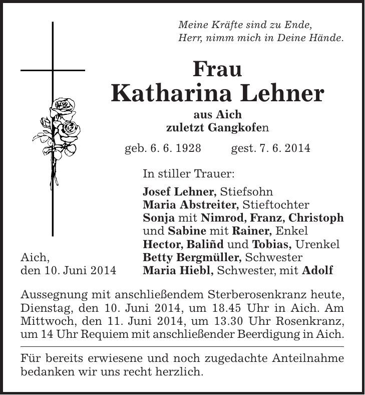 Meine Kräfte sind zu Ende, Herr, nimm mich in Deine Hände. Frau Katharina Lehner aus Aich zuletzt Gangkofen geb. 6. 6. 1928 gest. 7. 6. 2014 In stiller Trauer: Josef Lehner, Stiefsohn Maria Abstreiter, Stieftochter Sonja mit Nimrod, Franz, Christoph und Sabine mit Rainer, Enkel Hector, Baliñd und Tobias, Urenkel Aich, Betty Bergmüller, Schwester den 10. Juni 2014 Maria Hiebl, Schwester, mit Adolf Aussegnung mit anschließendem Sterberosenkranz heute, Dienstag, den 10. Juni 2014, um 18.45 Uhr in Aich. Am Mittwoch, den 11. Juni 2014, um 13.30 Uhr Rosenkranz, um 14 Uhr Requiem mit anschließender Beerdigung in Aich. Für bereits erwiesene und noch zugedachte Anteilnahme bedanken wir uns recht herzlich. 