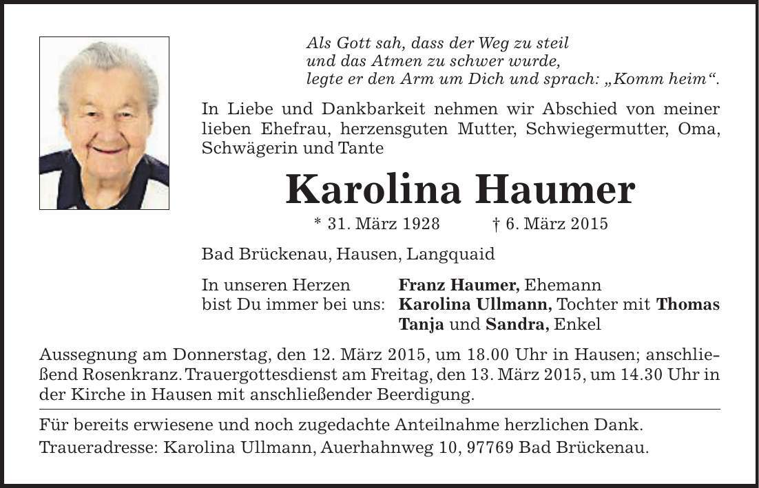 Als Gott sah, dass der Weg zu steil und das Atmen zu schwer wurde, legte er den Arm um Dich und sprach: 'Komm heim'. In Liebe und Dankbarkeit nehmen wir Abschied von meiner lieben Ehefrau, herzensguten Mutter, Schwiegermutter, Oma, Schwägerin und Tante Karolina Haumer * 31. März 1928 + 6. März 2015 Bad Brückenau, Hausen, Langquaid In unseren Herzen Franz Haumer, Ehemann bist Du immer bei uns: Karolina Ullmann, Tochter mit Thomas Tanja und Sandra, Enkel Aussegnung am Donnerstag, den 12. März 2015, um 18.00 Uhr in Hausen; anschließend Rosenkranz. Trauergottesdienst am Freitag, den 13. März 2015, um 14.30 Uhr in der Kirche in Hausen mit anschließender Beerdigung. Für bereits erwiesene und noch zugedachte Anteilnahme herzlichen Dank. Traueradresse: Karolina Ullmann, Auerhahnweg 10, 97769 Bad Brückenau.