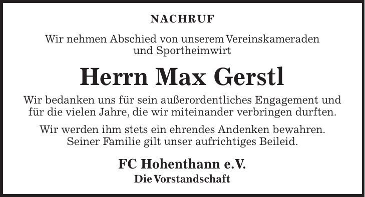 NACHRUF Wir nehmen Abschied von unserem Vereinskameraden und Sportheimwirt Herrn Max Gerstl Wir bedanken uns für sein außerordentliches Engagement und für die vielen Jahre, die wir miteinander verbringen durften. Wir werden ihm stets ein ehrendes Andenken bewahren. Seiner Familie gilt unser aufrichtiges Beileid. FC Hohenthann e.V. Die Vorstandschaft