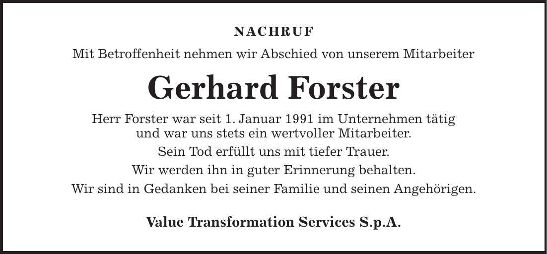 nachruf Mit Betroffenheit nehmen wir Abschied von unserem Mitarbeiter Gerhard Forster Herr Forster war seit 1. Januar 1991 im Unternehmen tätig und war uns stets ein wertvoller Mitarbeiter. Sein Tod erfüllt uns mit tiefer Trauer. Wir werden ihn in guter Erinnerung behalten. Wir sind in Gedanken bei seiner Familie und seinen Angehörigen. Value Transformation Services S.p.A. 