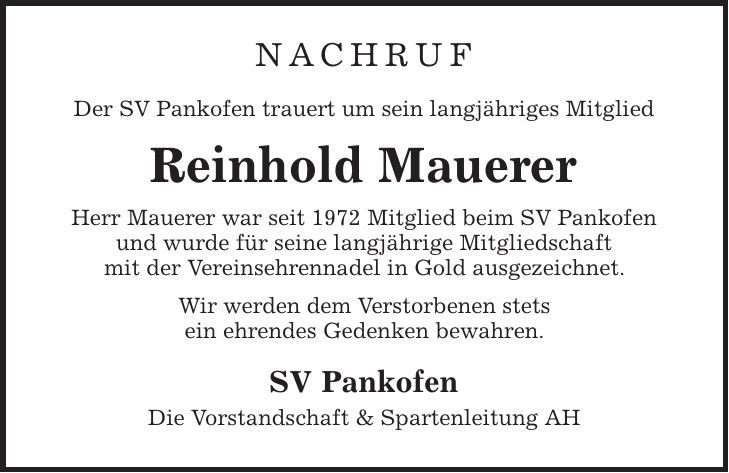 NACHRUF Der SV Pankofen trauert um sein langjähriges Mitglied Reinhold Mauerer Herr Mauerer war seit 1972 Mitglied beim SV Pankofen und wurde für seine langjährige Mitgliedschaft mit der Vereinsehrennadel in Gold ausgezeichnet. Wir werden dem Verstorbenen stets ein ehrendes Gedenken bewahren. SV Pankofen Die Vorstandschaft & Spartenleitung AH 