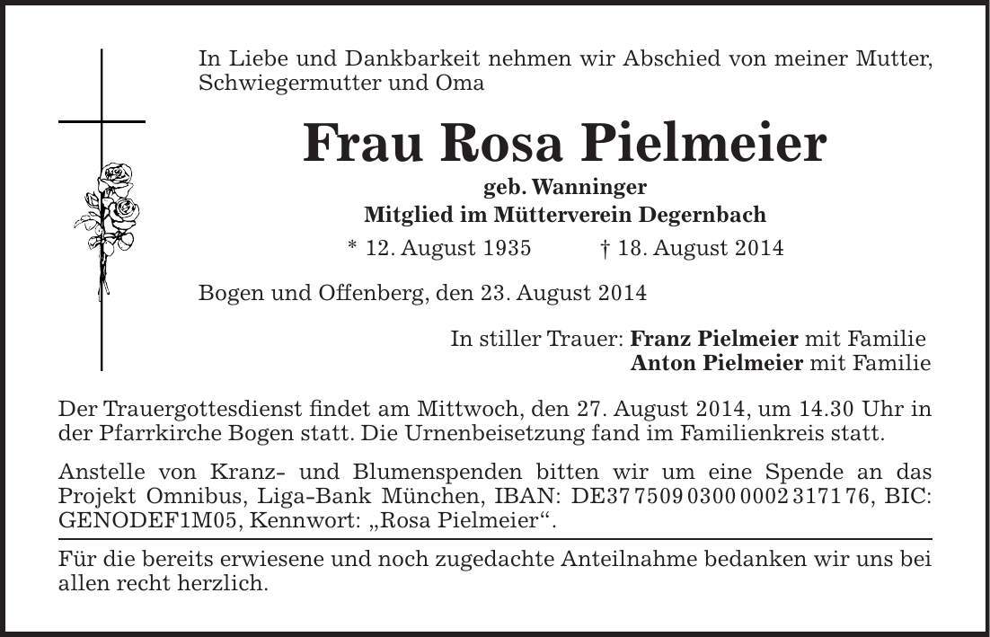 In Liebe und Dankbarkeit nehmen wir Abschied von meiner Mutter, Schwiegermutter und Oma Frau Rosa Pielmeier geb. Wanninger Mitglied im Mütterverein Degernbach * 12. August 1935 + 18. August 2014 Bogen und Offenberg, den 23. August 2014 In stiller Trauer: Franz Pielmeier mit Familie Anton Pielmeier mit Familie Der Trauergottesdienst findet am Mittwoch, den 27. August 2014, um 14.30 Uhr in der Pfarrkirche Bogen statt. Die Urnenbeisetzung fand im Familienkreis statt. Anstelle von Kranz- und Blumenspenden bitten wir um eine Spende an das Projekt Omnibus, Liga-Bank München, IBAN: DE***, BIC: GENODEF1M05, Kennwort: 'Rosa Pielmeier'. Für die bereits erwiesene und noch zugedachte Anteilnahme bedanken wir uns bei allen recht herzlich.