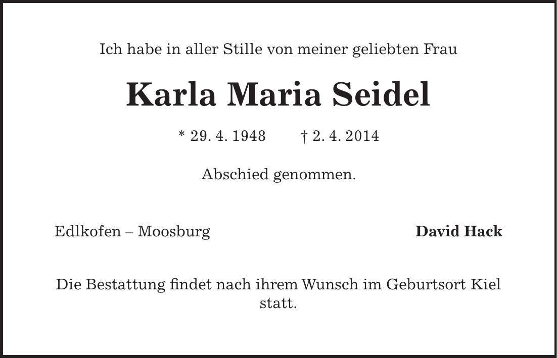 Ich habe in aller Stille von meiner geliebten Frau Karla Maria Seidel * 29. 4. 1948 + 2. 4. 2014 Abschied genommen. Edlkofen - Moosburg David Hack Die Bestattung findet nach ihrem Wunsch im Geburtsort Kiel statt. 