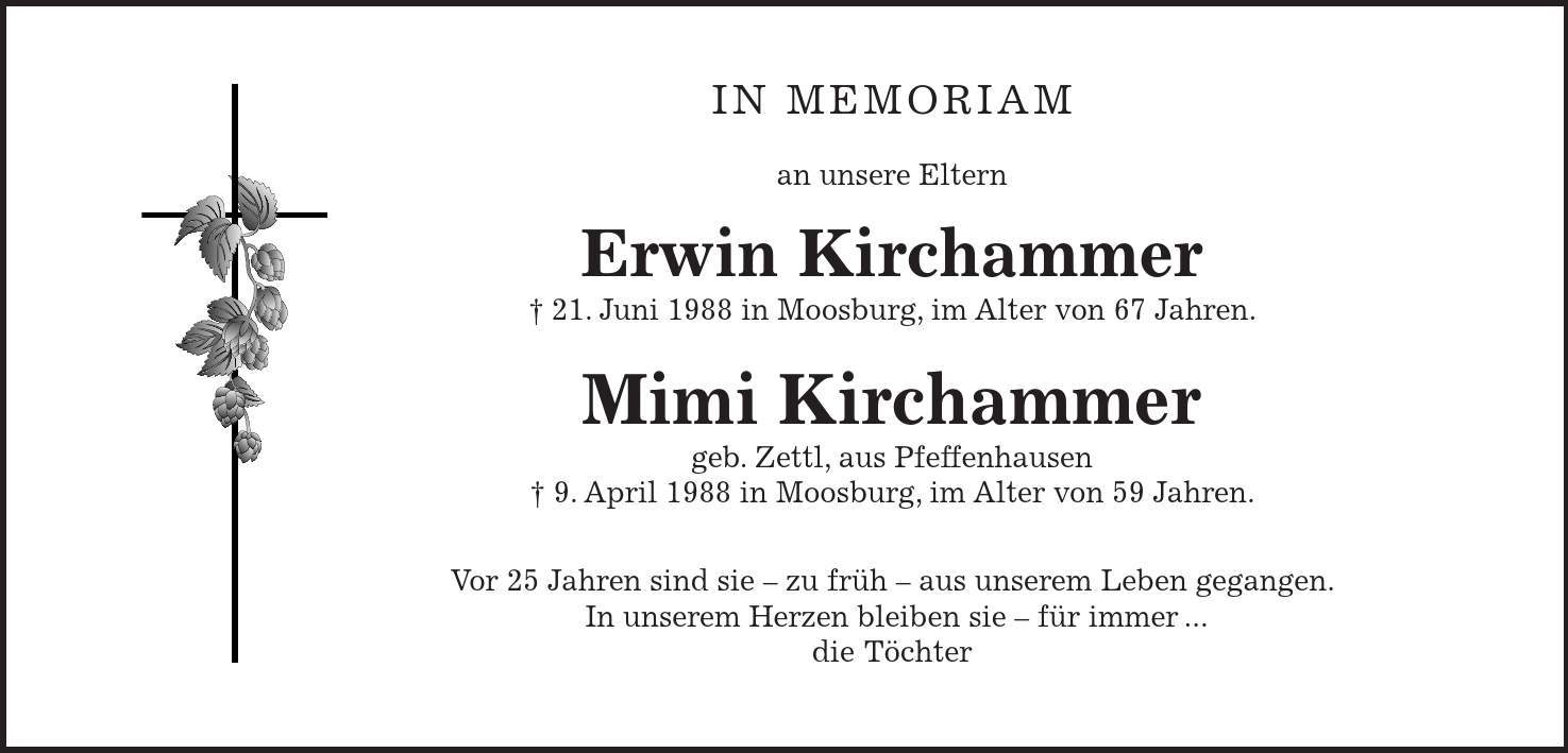 In memoriam an unsere Eltern Erwin Kirchammer 21. Juni 1988 in Moosburg, im Alter von 67 Jahren. Mimi Kirchammer geb. Zettl, aus Pfeffenhausen 9. April 1988 in Moosburg, im Alter von 59 Jahren. Vor 25 Jahren sind sie  zu früh  aus unserem Leben gegangen. In unserem Herzen bleiben sie  für immer ... die Töchter