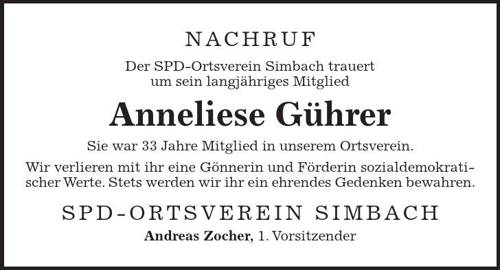 Nachruf Der SPD-Ortsverein Simbach trauert um sein langjähriges Mitglied Anneliese Gührer Sie war 33 Jahre Mitglied in unserem Ortsverein. Wir verlieren mit ihr eine Gönnerin und Förderin sozialdemokratischer Werte. Stets werden wir ihr ein ehrendes Gedenken bewahren. SPD-Ortsverein Simbach Andreas Zocher, 1. Vorsitzender