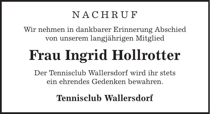 Nachruf Wir nehmen in dankbarer Erinnerung Abschied von unserem langjährigen Mitglied Frau Ingrid Hollrotter Der Tennisclub Wallersdorf wird ihr stets ein ehrendes Gedenken bewahren. Tennisclub Wallersdorf 
