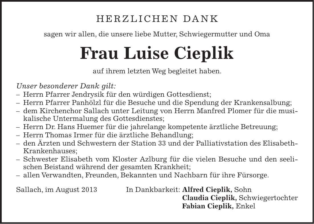 Herzlichen Dank sagen wir allen, die unsere liebe Mutter, Schwiegermutter und Oma Frau Luise Cieplik auf ihrem letzten Weg begleitet haben. Unser besonderer Dank gilt:  Herrn Pfarrer Jendrysik für den würdigen Gottesdienst;  Herrn Pfarrer Panhölzl für die Besuche und die Spendung der Krankensalbung;  dem Kirchenchor Sallach unter Leitung von Herrn Manfred Plomer für die musikalische Untermalung des Gottesdienstes;  Herrn Dr. Hans Huemer für die jahrelange kompetente ärztliche Betreuung;  Herrn Thomas Irmer für die ärztliche Behandlung;  den Ärzten und Schwestern der Station 33 und der Palliativstation des Elisabeth- Krankenhauses;  Schwester Elisabeth vom Kloster Azlburg für die vielen Besuche und den seelischen Beistand während der gesamten Krankheit;  allen Verwandten, Freunden, Bekannten und Nachbarn für ihre Fürsorge. Sallach, im August 2013 In Dankbarkeit: Alfred Cieplik, Sohn Claudia Cieplik, Schwiegertochter Fabian Cieplik, Enkel