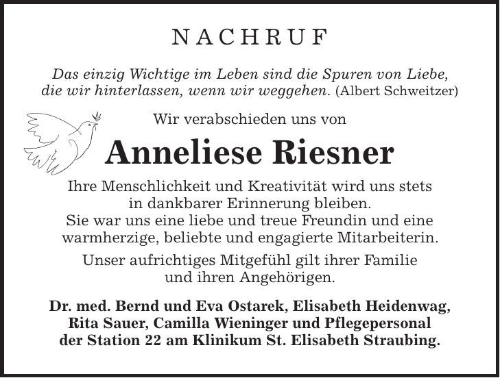 NACHRUF Das einzig Wichtige im Leben sind die Spuren von Liebe, die wir hinterlassen, wenn wir weggehen. (Albert Schweitzer) Wir verabschieden uns von Anneliese Riesner Ihre Menschlichkeit und Kreativität wird uns stets in dankbarer Erinnerung bleiben. Sie war uns eine liebe und treue Freundin und eine warmherzige, beliebte und engagierte Mitarbeiterin. Unser aufrichtiges Mitgefühl gilt ihrer Familie und ihren Angehörigen. Dr. med. Bernd und Eva Ostarek, Elisabeth Heidenwag, Rita Sauer, Camilla Wieninger und Pflegepersonal der Station 22 am Klinikum St. Elisabeth Straubing. 