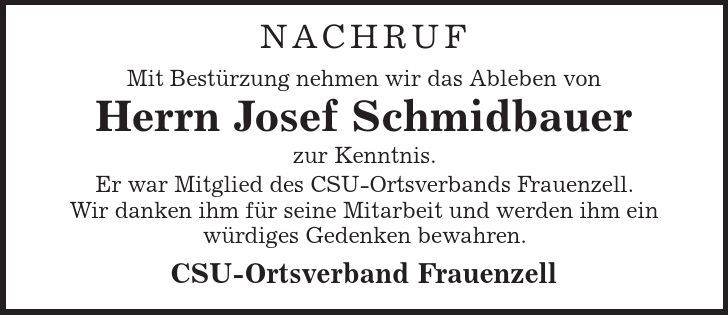 Nachruf Mit Bestürzung nehmen wir das Ableben von Herrn Josef Schmidbauer zur Kenntnis. Er war Mitglied des CSU-Ortsverbands Frauenzell. Wir danken ihm für seine Mitarbeit und werden ihm ein würdiges Gedenken bewahren. CSU-Ortsverband Frauenzell 