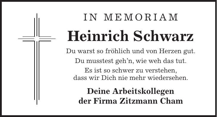 In Memoriam Heinrich Schwarz Du warst so fröhlich und von Herzen gut. Du musstest gehn, wie weh das tut. Es ist so schwer zu verstehen, dass wir Dich nie mehr wiedersehen. Deine Arbeitskollegen der Firma Zitzmann Cham 