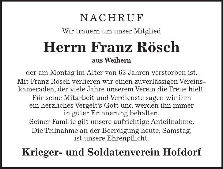 Nachruf Wir trauern um unser Mitglied Herrn Franz Rösch aus Weihern der am Montag im Alter von 63 Jahren verstorben ist. Mit Franz Rösch verlieren wir einen zuverlässigen Vereinskameraden, der viele Jahre unserem Verein die Treue hielt. Für seine Mitarbeit und Verdienste sagen wir ihm ein herzliches Vergelts Gott und werden ihn immer in guter Erinnerung behalten. Seiner Familie gilt unsere aufrichtige Anteilnahme. Die Teilnahme an der Beerdigung heute, Samstag, ist unsere Ehrenpflicht. Krieger- und Soldatenverein Hofdorf