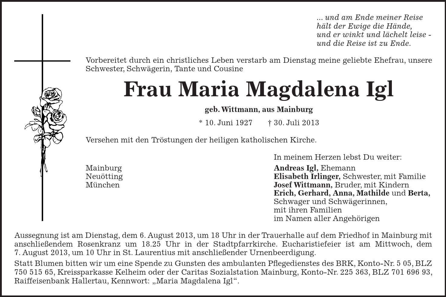 ... und am Ende meiner Reise hält der Ewige die Hände, und er winkt und lächelt leise - und die Reise ist zu Ende. Vorbereitet durch ein christliches Leben verstarb am Dienstag meine geliebte Ehefrau, unsere Schwester, Schwägerin, Tante und Cousine Frau Maria Magdalena Igl geb. Wittmann, aus Mainburg * 10. Juni 1927 + 30. Juli 2013 Versehen mit den Tröstungen der heiligen katholischen Kirche. In meinem Herzen lebst Du weiter: Mainburg Andreas Igl, Ehemann Neuötting Elisabeth Irlinger, Schwester, mit Familie München Josef Wittmann, Bruder, mit Kindern Erich, Gerhard, Anna, Mathilde und Berta, Schwager und Schwägerinnen, mit ihren Familien im Namen aller Angehörigen Aussegnung ist am Dienstag, dem 6. August 2013, um 18 Uhr in der Trauerhalle auf dem Friedhof in Mainburg mit anschließendem Rosenkranz um 18.25 Uhr in der Stadtpfarrkirche. Eucharistiefeier ist am Mittwoch, dem 7. August 2013, um 10 Uhr in St. Laurentius mit anschließender Urnenbeerdigung. Statt Blumen bitten wir um eine Spende zu Gunsten des ambulanten Pflegedienstes des BRK, Konto-Nr. 5 05, BLZ ***, Kreissparkasse Kelheim oder der Caritas Sozialstation Mainburg, Konto-Nr. ***, BLZ ***, Raiffeisenbank Hallertau, Kennwort: 