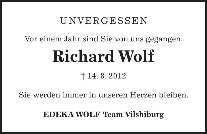 Unvergessen Vor einem Jahr sind Sie von uns gegangen. Richard Wolf 14. 8. 2012 Sie werden immer in unseren Herzen bleiben. EDEKA WOLF Team Vilsbiburg