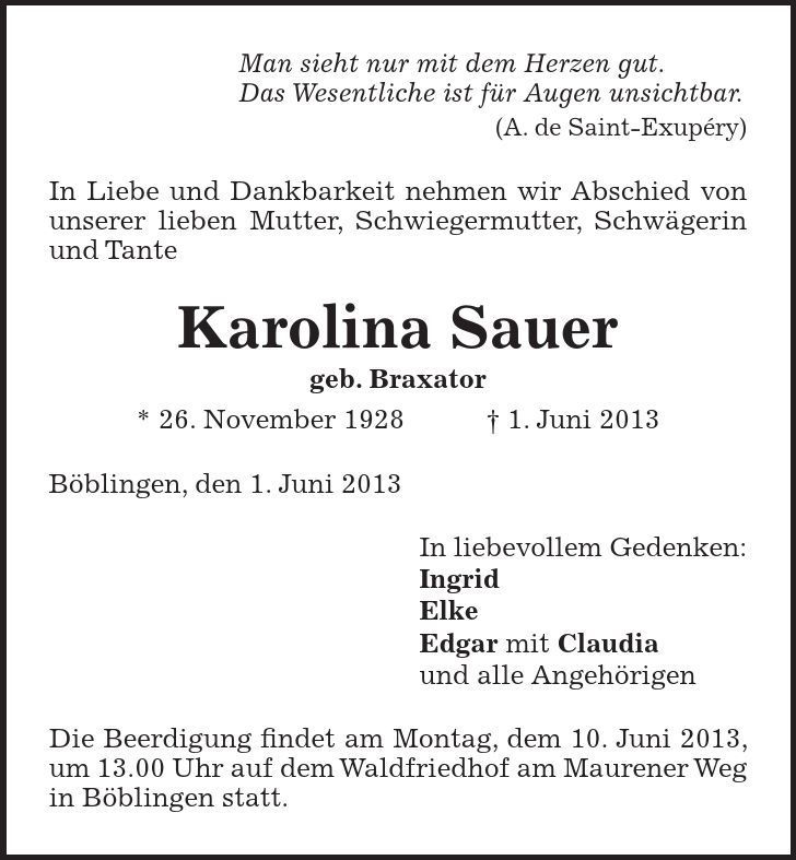 Man sieht nur mit dem Herzen gut. Das Wesentliche ist für Augen unsichtbar. (A. de Saint-Exupéry) In Liebe und Dankbarkeit nehmen wir Abschied von unserer lieben Mutter, Schwiegermutter, Schwägerin und Tante Karolina Sauer geb. Braxator * 26. November 1928 1. Juni 2013 Böblingen, den 1. Juni 2013 In liebevollem Gedenken: Ingrid Elke Edgar mit Claudia und alle Angehörigen Die Beerdigung findet am Montag, dem 10. Juni 2013, um 13.00 Uhr auf dem Waldfriedhof am Maurener Weg in Böblingen statt. 