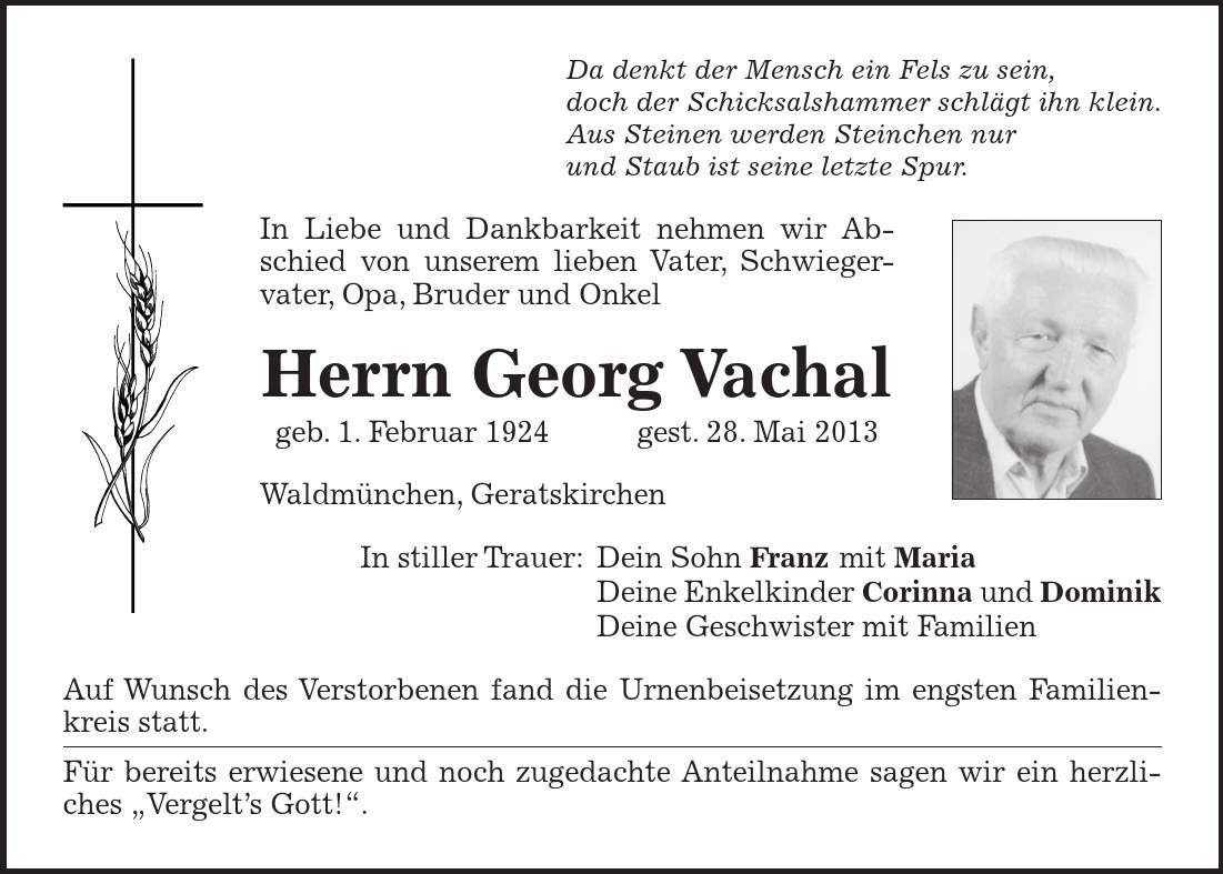 Da denkt der Mensch ein Fels zu sein, doch der Schicksalshammer schlägt ihn klein. Aus Steinen werden Steinchen nur und Staub ist seine letzte Spur. In Liebe und Dankbarkeit nehmen wir Abschied von unserem lieben Vater, Schwieger- vater, Opa, Bruder und Onkel Herrn Georg Vachal geb. 1. Februar 1924gest. 28. Mai 2013 Waldmünchen, Geratskirchen In stiller Trauer: Dein Sohn Franz mit Maria Deine Enkelkinder Corinna und Dominik Deine Geschwister mit Familien Auf Wunsch des Verstorbenen fand die Urnenbeisetzung im engsten Familienkreis statt. Für bereits erwiesene und noch zugedachte Anteilnahme sagen wir ein herzliches Vergelts Gott!.