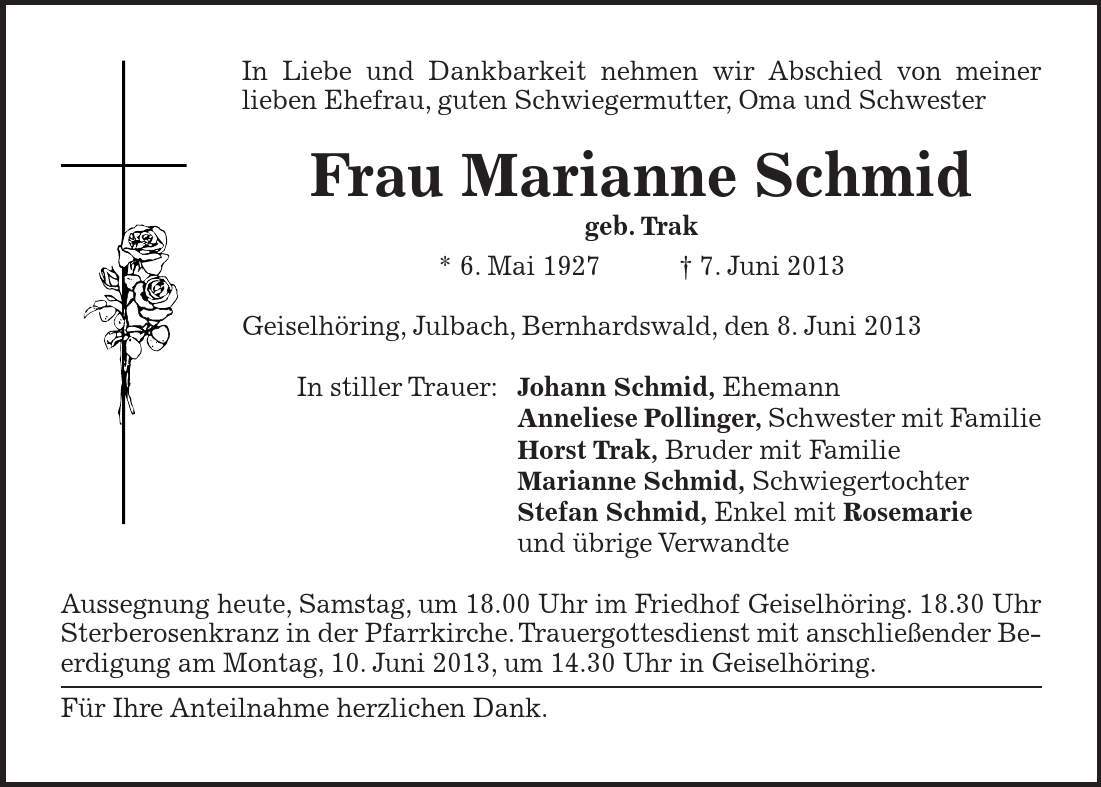 In Liebe und Dankbarkeit nehmen wir Abschied von meiner lieben Ehefrau, guten Schwiegermutter, Oma und Schwester Frau Marianne Schmid geb. Trak * 6. Mai 1927 7. Juni 2013 Geiselhöring, Julbach, Bernhardswald, den 8. Juni 2013 In stiller Trauer: Johann Schmid, Ehemann Anneliese Pollinger, Schwester mit Familie Horst Trak, Bruder mit Familie Marianne Schmid, Schwiegertochter Stefan Schmid, Enkel mit Rosemarie und übrige Verwandte Aussegnung heute, Samstag, um 18.00 Uhr im Friedhof Geiselhöring. 18.30 Uhr Sterberosenkranz in der Pfarrkirche. Trauergottesdienst mit anschließender Beerdigung am Montag, 10. Juni 2013, um 14.30 Uhr in Geiselhöring. Für Ihre Anteilnahme herzlichen Dank.