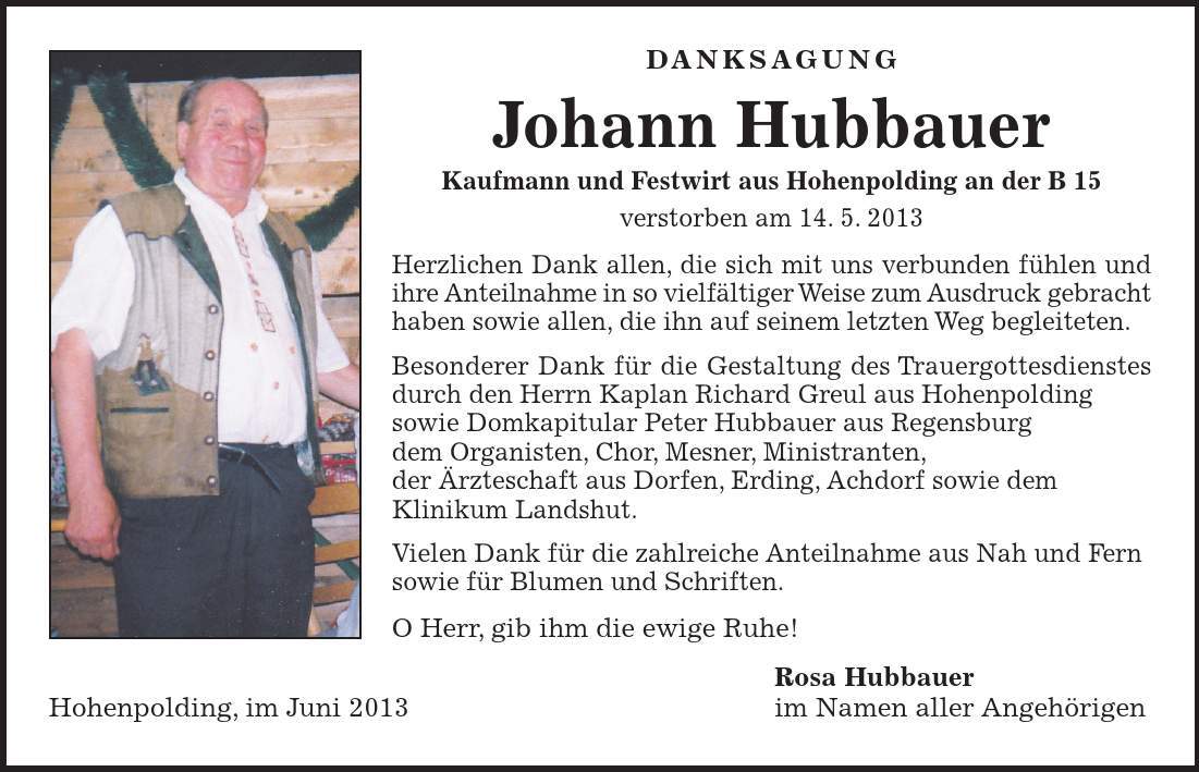 DANKSAGUNG Johann Hubbauer Kaufmann und Festwirt aus Hohenpolding an der B 15 verstorben am 14. 5. 2013 Herzlichen Dank allen, die sich mit uns verbunden fühlen und ihre Anteilnahme in so vielfältiger Weise zum Ausdruck gebracht haben sowie allen, die ihn auf seinem letzten Weg begleiteten. Besonderer Dank für die Gestaltung des Trauergottesdienstes durch den Herrn Kaplan Richard Greul aus Hohenpolding sowie Domkapitular Peter Hubbauer aus Regensburg dem Organisten, Chor, Mesner, Ministranten, der Ärzteschaft aus Dorfen, Erding, Achdorf sowie dem Klinikum Landshut. Vielen Dank für die zahlreiche Anteilnahme aus Nah und Fern sowie für Blumen und Schriften. O Herr, gib ihm die ewige Ruhe! Rosa Hubbauer Hohenpolding, im Juni 2013 im Namen aller Angehörigen