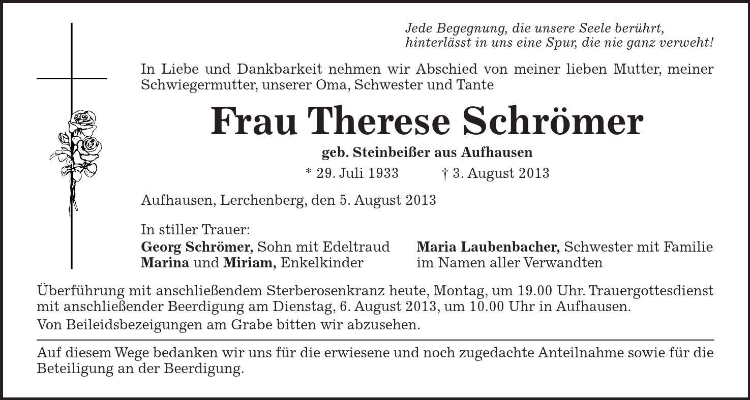 Jede Begegnung, die unsere Seele berührt, hinterlässt in uns eine Spur, die nie ganz verweht! In Liebe und Dankbarkeit nehmen wir Abschied von meiner lieben Mutter, meiner Schwieger­mutter, unserer Oma, Schwester und Tante Frau Therese Schrömer geb. Steinbeißer aus Aufhausen * 29. Juli 1933 3. August 2013 Aufhausen, Lerchenberg, den 5. August 2013 In stiller Trauer: Georg Schrömer, Sohn mit Edeltraud Maria Laubenbacher, Schwester mit Familie Marina und Miriam, Enkelkinder im Namen aller Verwandten Überführung mit anschließendem Sterberosenkranz heute, Montag, um 19.00 Uhr. Trauergottesdienst mit anschließender Beerdigung am Dienstag, 6. August 2013, um 10.00 Uhr in Aufhausen. Von Beileidsbezeigungen am Grabe bitten wir abzusehen. Auf diesem Wege bedanken wir uns für die erwiesene und noch zugedachte Anteilnahme sowie für die Beteiligung an der Beerdigung.