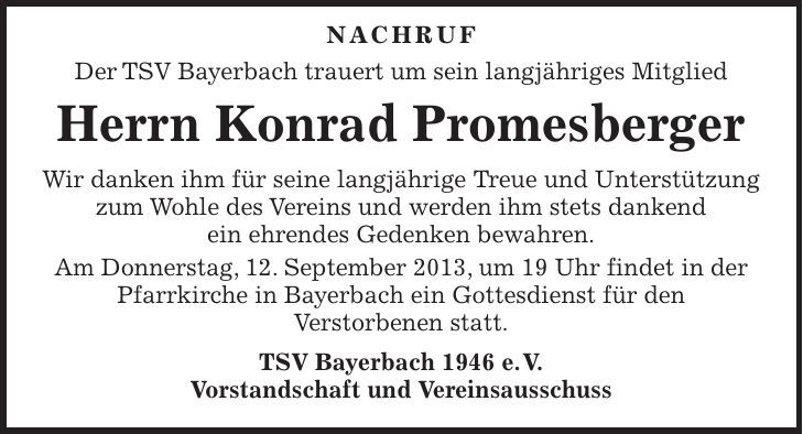  Nachruf Der TSV Bayerbach trauert um sein langjähriges Mitglied Herrn Konrad Promesberger Wir danken ihm für seine langjährige Treue und Unterstützung zum Wohle des Vereins und werden ihm stets dankend ein ehrendes Gedenken bewahren. Am Donnerstag, 12. September 2013, um 19 Uhr findet in der Pfarrkirche in Bayerbach ein Gottesdienst für den Verstorbenen statt. TSV Bayerbach 1946 e. V. Vorstandschaft und Vereinsausschuss 