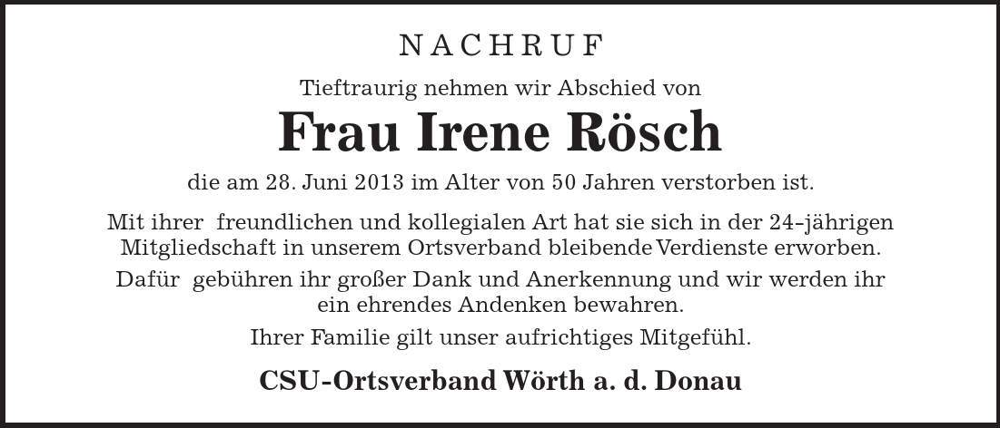 Nachruf Tieftraurig nehmen wir Abschied von Frau Irene Rösch die am 28. Juni 2013 im Alter von 50 Jahren verstorben ist. Mit ihrer freundlichen und kollegialen Art hat sie sich in der 24-jährigen Mitgliedschaft in unserem Ortsverband bleibende Verdienste erworben. Dafür gebühren ihr großer Dank und Anerkennung und wir werden ihr ein ehrendes Andenken bewahren. Ihrer Familie gilt unser aufrichtiges Mitgefühl. CSU-Ortsverband Wörth a. d. Donau 
