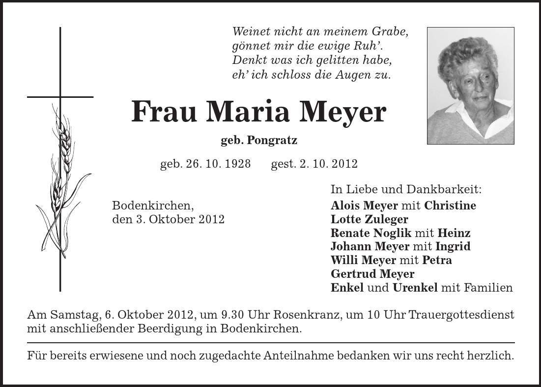 Weinet nicht an meinem Grabe, gönnet mir die ewige Ruh'. Denkt was ich gelitten habe, eh' ich schloss die Augen zu. Frau Maria Meyer geb. Pongratz geb. 26. 10. 1928 gest. 2. 10. 2012 In Liebe und Dankbarkeit: Bodenkirchen, Alois Meyer mit Christine den 3. Oktober 2012 Lotte Zuleger Renate Noglik mit Heinz Johann Meyer mit Ingrid Willi Meyer mit Petra Gertrud Meyer Enkel und Urenkel mit Familien Am Samstag, 6. Oktober 2012, um 9.30 Uhr Rosenkranz, um 10 Uhr Trauergottesdienst mit anschließender Beerdigung in Bodenkirchen. Für bereits erwiesene und noch zugedachte Anteilnahme bedanken wir uns recht herzlich. 