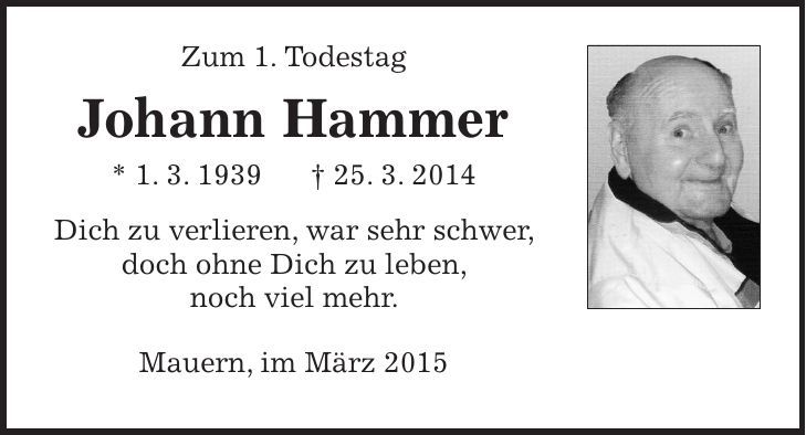 Zum 1. Todestag Johann Hammer * 1. 3. 1939 + 25. 3. 2014 Dich zu verlieren, war sehr schwer, doch ohne Dich zu leben, noch viel mehr. Mauern, im März 2015 