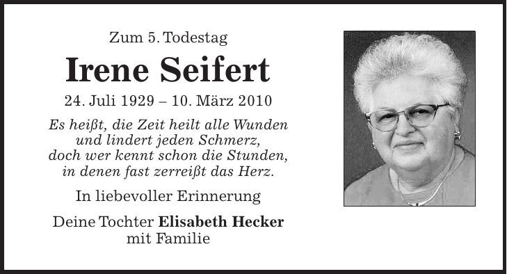 Zum 5. Todestag Irene Seifert 24. Juli ***. März 2010 Es heißt, die Zeit heilt alle Wunden und lindert jeden Schmerz, doch wer kennt schon die Stunden, in denen fast zerreißt das Herz. In liebevoller Erinnerung Deine Tochter Elisabeth Hecker mit Familie 