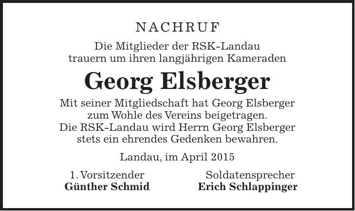 Nachruf Die Mitglieder der RSK-Landau trauern um ihren langjährigen Kameraden Georg Elsberger Mit seiner Mitgliedschaft hat Georg Elsberger zum Wohle des Vereins beigetragen. Die RSK-Landau wird Herrn Georg Elsberger stets ein ehrendes Gedenken bewahren. Landau, im April 2015 1. Vorsitzender Soldatensprecher Günther Schmid Erich Schlappinger
