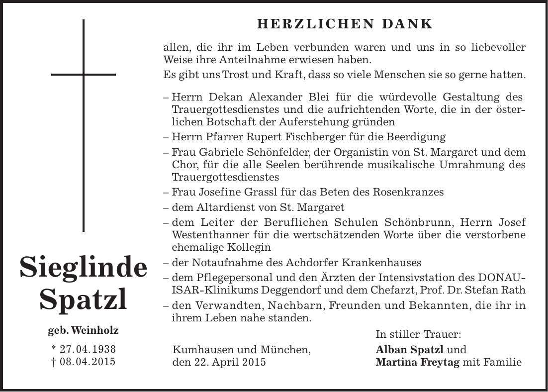  HERZLICHEN DANK allen, die ihr im Leben verbunden waren und uns in so liebevoller Weise ihre Anteilnahme erwiesen haben. Es gibt uns Trost und Kraft, dass so viele Menschen sie so gerne hatten. - Herrn Dekan Alexander Blei für die würdevolle Gestaltung des Trauergottesdienstes und die aufrichtenden Worte, die in der öster­lichen Botschaft der Auferstehung gründen - Herrn Pfarrer Rupert Fischberger für die Beerdigung - Frau Gabriele Schönfelder, der Organistin von St. Margaret und dem Chor, für die alle Seelen berührende musikalische Umrahmung des Trauergottesdienstes - Frau Josefine Grassl für das Beten des Rosenkranzes - dem Altardienst von St. Margaret - dem Leiter der Beruflichen Schulen Schönbrunn, Herrn Josef Westenthanner für die wertschätzenden Worte über die verstorbene ehemalige Kollegin - der Notaufnahme des Achdorfer Krankenhauses - dem Pflegepersonal und den Ärzten der Intensivstation des DONAUISAR-Klinikums Deggendorf und dem Chefarzt, Prof. Dr. Stefan Rath - den Verwandten, Nachbarn, Freunden und Bekannten, die ihr in ihrem Leben nahe standen. In stiller Trauer: Kumhausen und München, Alban Spatzl und den 22. April 2015 Martina Freytag mit FamilieSieglinde Spatzl geb. Weinholz * 27. 04. 1938 + 08. 04. 2015