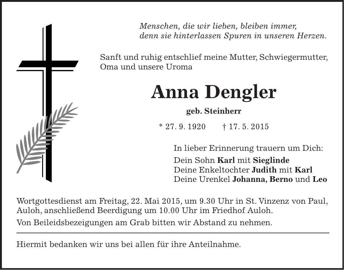 Menschen, die wir lieben, bleiben immer, denn sie hinterlassen Spuren in unseren Herzen. Sanft und ruhig entschlief meine Mutter, Schwiegermutter, Oma und unsere Uroma Anna Dengler geb. Steinherr * 27. 9. 1920 + 17. 5. 2015 In lieber Erinnerung trauern um Dich: Dein Sohn Karl mit Sieglinde Deine Enkeltochter Judith mit Karl Deine Urenkel Johanna, Berno und Leo Wortgottesdienst am Freitag, 22. Mai 2015, um 9.30 Uhr in St. Vinzenz von Paul, Auloh, anschließend Beerdigung um 10.00 Uhr im Friedhof Auloh. Von Beileidsbezeigungen am Grab bitten wir Abstand zu nehmen. Hiermit bedanken wir uns bei allen für ihre Anteilnahme.